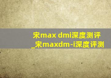 宋max dmi深度测评_宋maxdm-i深度评测